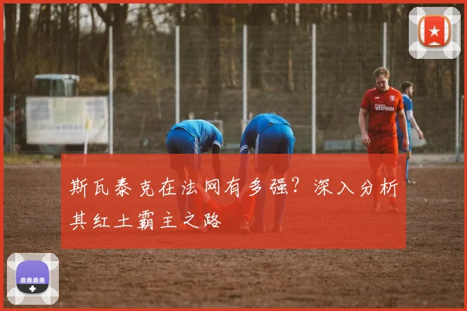 斯瓦泰克在法网有多强？深入分析其红土霸主之路
