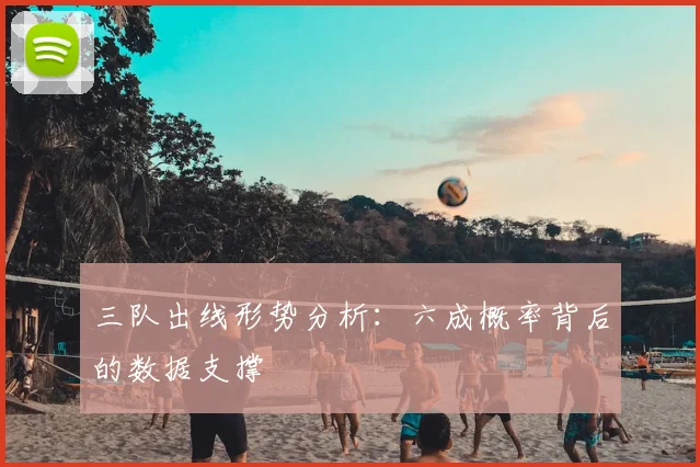三队出线形势分析：六成概率背后的数据支撑
