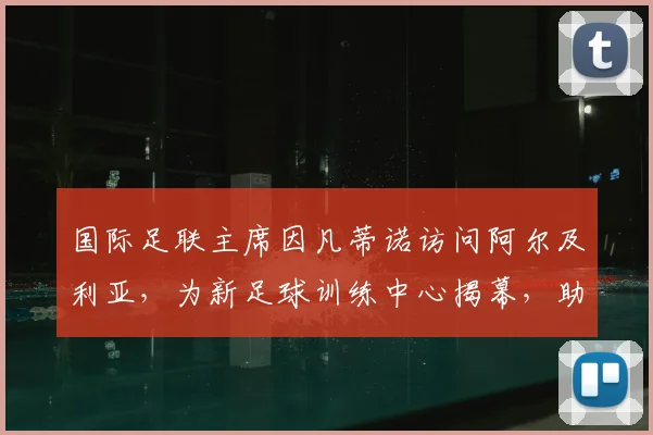 国际足联主席因凡蒂诺访问阿尔及利亚，为新足球训练中心揭幕，助力当地青训发展
