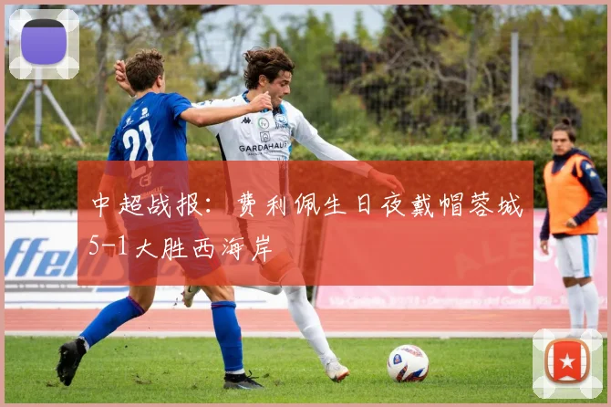 中超战报：费利佩生日夜戴帽蓉城5-1大胜西海岸