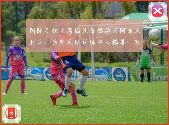 国际足联主席因凡蒂诺访问阿尔及利亚,为新足球训练中心揭幕,助力当地青训发展