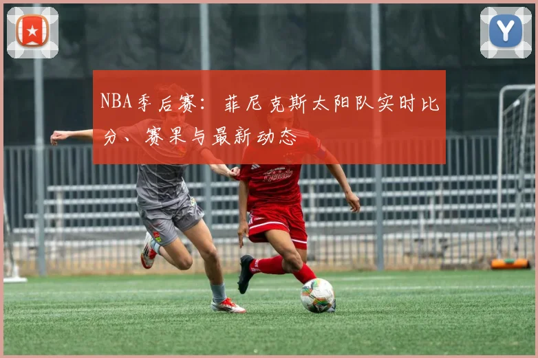 NBA季后赛：菲尼克斯太阳队实时比分、赛果与最新动态
