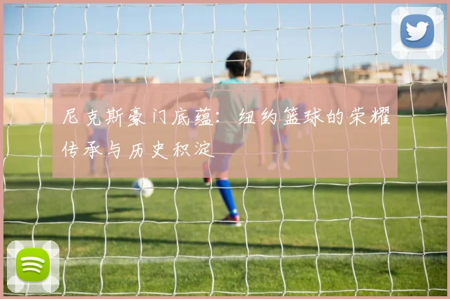 尼克斯豪门底蕴：纽约篮球的荣耀传承与历史积淀