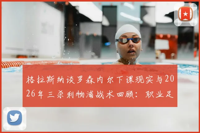 格拉斯纳谈罗森内尔下课现实与2026年三杀利物浦战术回顾:职业足球残酷性与奇迹瞬间
