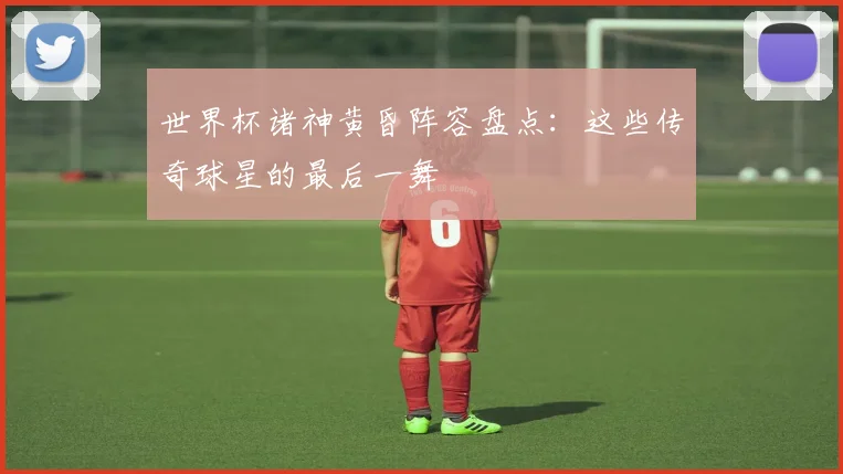 世界杯诸神黄昏阵容盘点：这些传奇球星的最后一舞