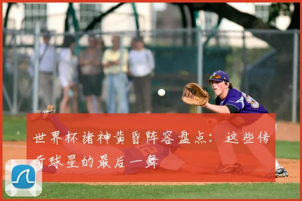 世界杯诸神黄昏阵容盘点:这些传奇球星的最后一舞