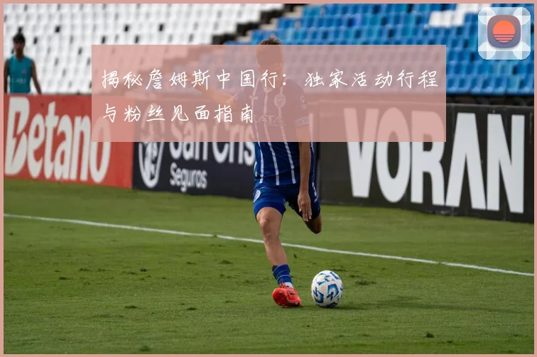 揭秘詹姆斯中国行：独家活动行程与粉丝见面指南