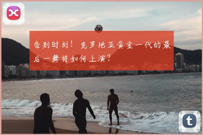 告别时刻!克罗地亚黄金一代的最后一舞将如何上演?