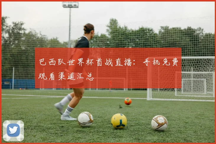 巴西队世界杯首战直播：手机免费观看渠道汇总