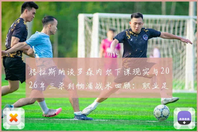 格拉斯纳谈罗森内尔下课现实与2026年三杀利物浦战术回顾：职业足球残酷性与奇迹瞬间