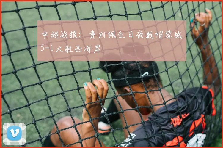 中超战报：费利佩生日夜戴帽蓉城5-1大胜西海岸